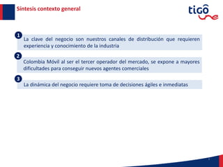 La clave del negocio son nuestros canales de distribución que requieren
experiencia y conocimiento de la industria
7
Síntesis contexto general
La dinámica del negocio requiere toma de decisiones ágiles e inmediatas
3
1
Colombia Móvil al ser el tercer operador del mercado, se expone a mayores
dificultades para conseguir nuevos agentes comerciales
2
 