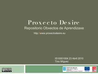 Pro x e c to De s ire
Repositorio Obxectos de Aprendizaxe
     http://www.proxectodesire.eu




                       IS10001004 23 Abril 2010
                       Tino Míguez
 