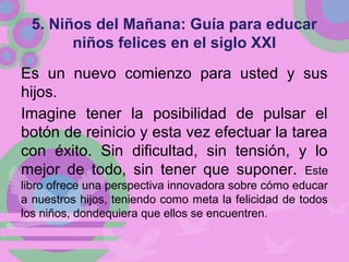 5. Niños del Mañana: Guía para educar
niños felices en el siglo XXI
Es un nuevo comienzo para usted y sus
hijos.
Imagine tener la posibilidad de pulsar el
botón de reinicio y esta vez efectuar la tarea
con éxito. Sin dificultad, sin tensión, y lo
mejor de todo, sin tener que suponer. Este
libro ofrece una perspectiva innovadora sobre cómo educar
a nuestros hijos, teniendo como meta la felicidad de todos
los niños, dondequiera que ellos se encuentren.
 