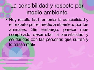 La sensibilidad y respeto por
medio ambiente
• Hoy resulta fácil fomentar la sensibilidad y
el respeto por el medio ambiente o por los
animales. Sin embargo, parece más
complicado desarrollar la sensibilidad y
solidaridad con las personas que sufren y
lo pasan mal»
 