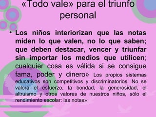 «Todo vale» para el triunfo
personal
• Los niños interiorizan que las notas
miden lo que valen, no lo que saben;
que deben destacar, vencer y triunfar
sin importar los medios que utilicen;
cualquier cosa es válida si se consigue
fama, poder y dinero» Los propios sistemas
educativos son competitivos y discriminatorios. No se
valora el esfuerzo, la bondad, la generosidad, el
altruismo y otros valores de nuestros niños, sólo el
rendimiento escolar: las notas»
 