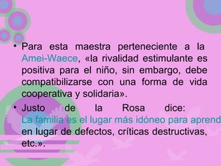 • Para esta maestra perteneciente a la
Amei-Waece, «la rivalidad estimulante es
positiva para el niño, sin embargo, debe
compatibilizarse con una forma de vida
cooperativa y solidaria».
• Justo de la Rosa dice:
La familia es el lugar más idóneo para aprend
en lugar de defectos, críticas destructivas,
etc.».
 