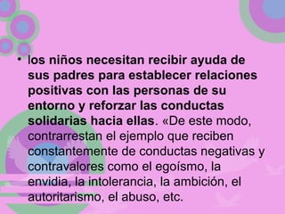 • los niños necesitan recibir ayuda de
sus padres para establecer relaciones
positivas con las personas de su
entorno y reforzar las conductas
solidarias hacia ellas. «De este modo,
contrarrestan el ejemplo que reciben
constantemente de conductas negativas y
contravalores como el egoísmo, la
envidia, la intolerancia, la ambición, el
autoritarismo, el abuso, etc.
 