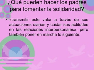 ¿Qué pueden hacer los padres
para fomentar la solidaridad?
• «transmitir este valor a través de sus
actuaciones diarias y cuidar sus actitudes
en las relaciones interpersonales», pero
también poner en marcha lo siguiente:
 