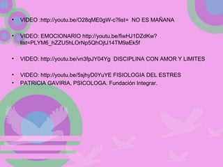 • VIDEO :http://youtu.be/O28qME0gW-c?list= NO ES MAÑANA
• VIDEO: EMOCIONARIO http://youtu.be/fiwHJ1DZdKw?
list=PLYM6_hZZU5hLOrNp5QhOjtJ14TM9aEk5f
• VIDEO: http://youtu.be/vn3fpJY04Yg DISCIPLINA CON AMOR Y LIMITES
• VIDEO: http://youtu.be/5sjhyD0YuYE FISIOLOGIA DEL ESTRES
• PATRICIA GAVIRIA, PSICOLOGA. Fundación Integrar.
 