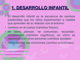 1. DESARROLLO INFANTIL1. DESARROLLO INFANTIL
• El desarrollo infantil es la secuencia de cambios
predecibles que los niños experimentan a medida
que aprenden de su relación con el entorno:
• cambios en el cuerpo (cambios físicos),
• en cómo piensan, se comunican, recuerdan,
comprenden (cambios cognitivos), en cómo se
relacionan con otras personas (cambios sociales)
• cómo sienten sus emociones (cambios emocionales).
 