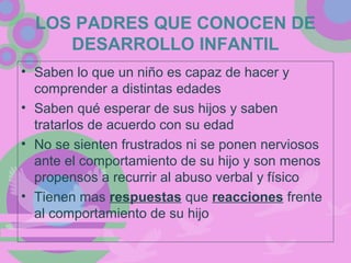 LOS PADRES QUE CONOCEN DE
DESARROLLO INFANTIL
• Saben lo que un niño es capaz de hacer y
comprender a distintas edades
• Saben qué esperar de sus hijos y saben
tratarlos de acuerdo con su edad
• No se sienten frustrados ni se ponen nerviosos
ante el comportamiento de su hijo y son menos
propensos a recurrir al abuso verbal y físico
• Tienen mas respuestas que reacciones frente
al comportamiento de su hijo
 