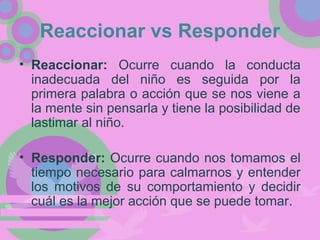 Reaccionar vs Responder
• Reaccionar: Ocurre cuando la conducta
inadecuada del niño es seguida por la
primera palabra o acción que se nos viene a
la mente sin pensarla y tiene la posibilidad de
lastimar al niño.
• Responder: Ocurre cuando nos tomamos el
tiempo necesario para calmarnos y entender
los motivos de su comportamiento y decidir
cuál es la mejor acción que se puede tomar.
 