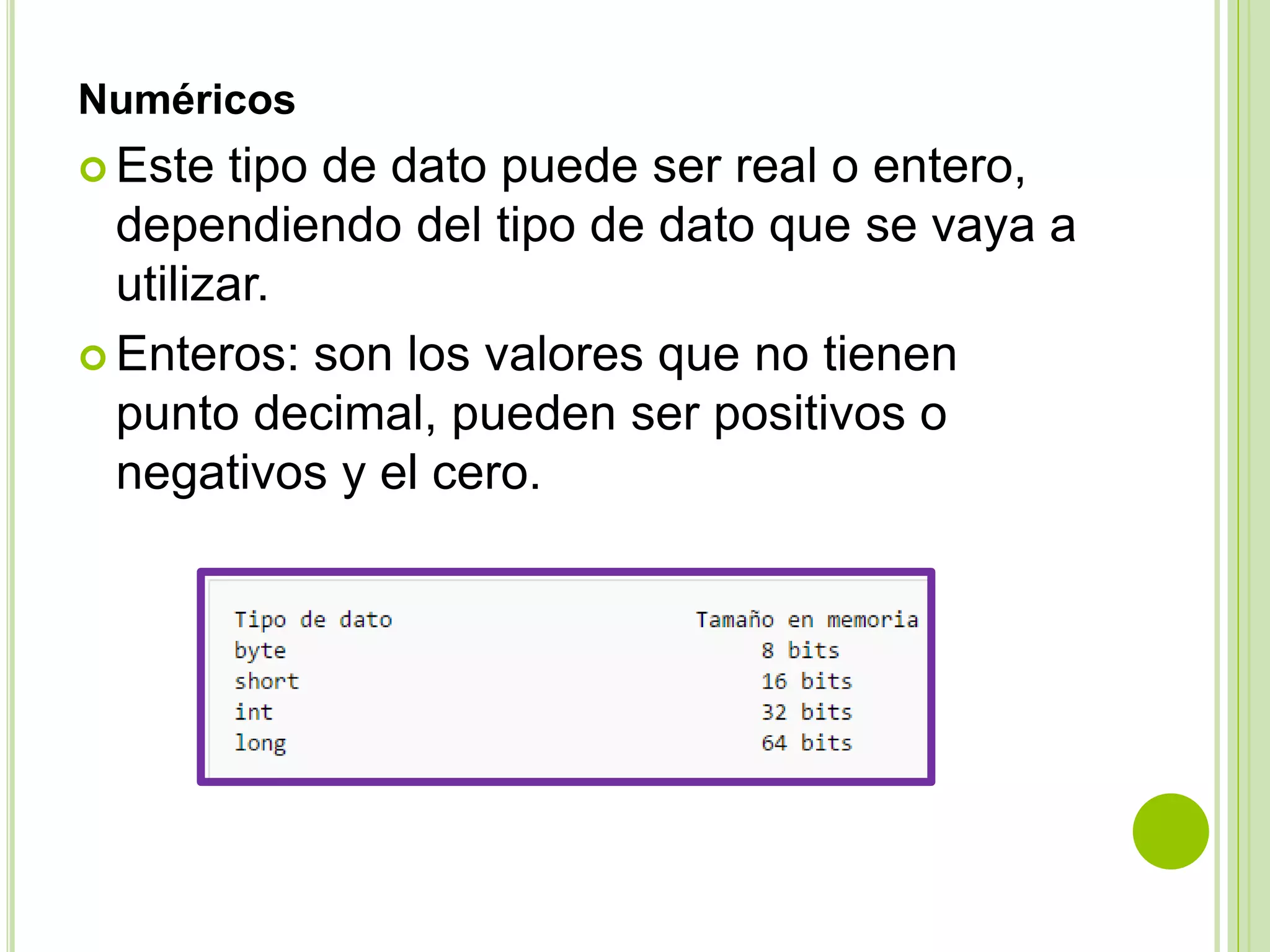 Numéricos
 Este tipo de dato puede ser real o entero,
dependiendo del tipo de dato que se vaya a
utilizar.
 Enteros: son los valores que no tienen
punto decimal, pueden ser positivos o
negativos y el cero.
 