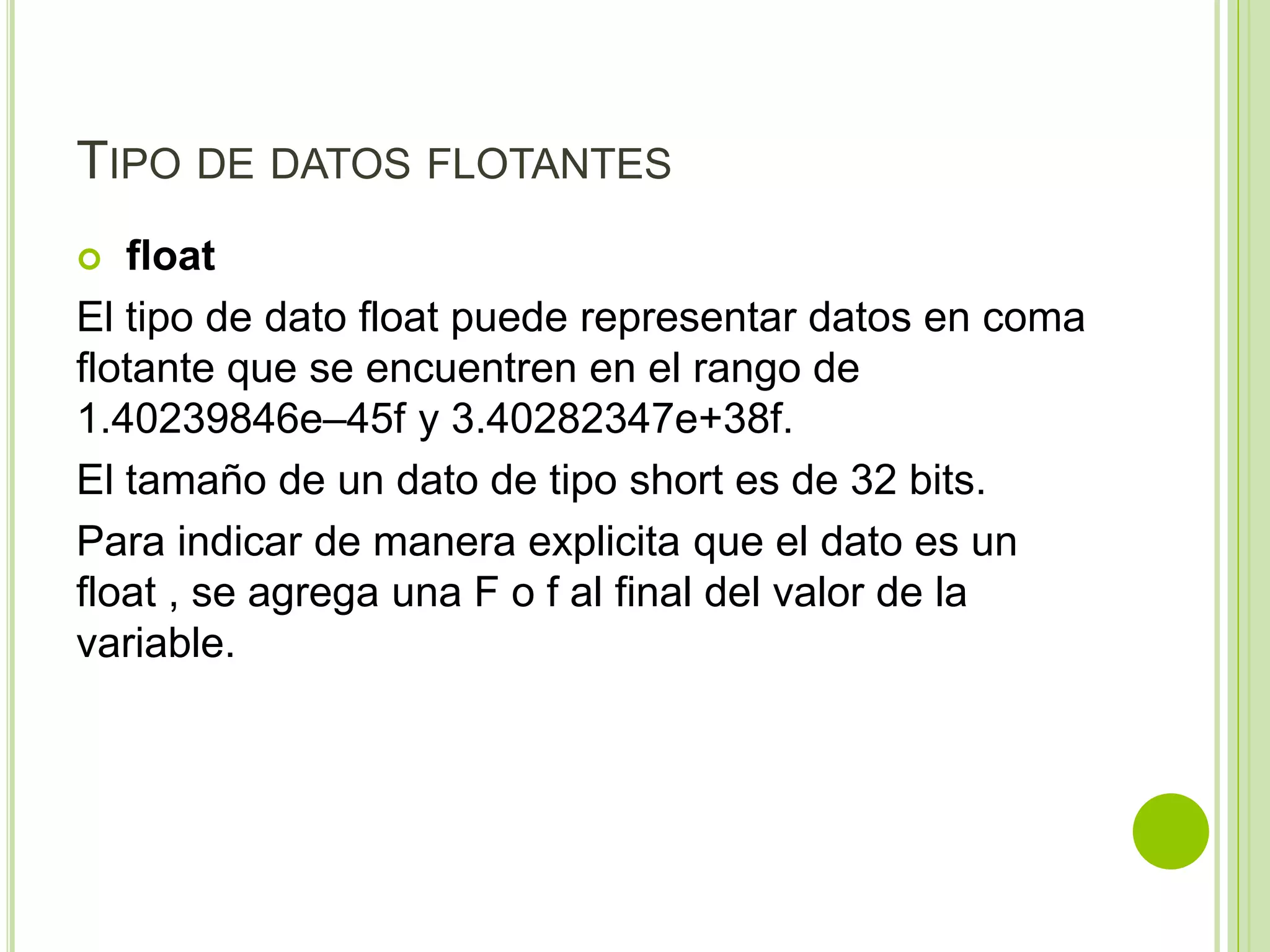 TIPO DE DATOS FLOTANTES
 float
El tipo de dato float puede representar datos en coma
flotante que se encuentren en el rango de
1.40239846e–45f y 3.40282347e+38f.
El tamaño de un dato de tipo short es de 32 bits.
Para indicar de manera explicita que el dato es un
float , se agrega una F o f al final del valor de la
variable.
 
