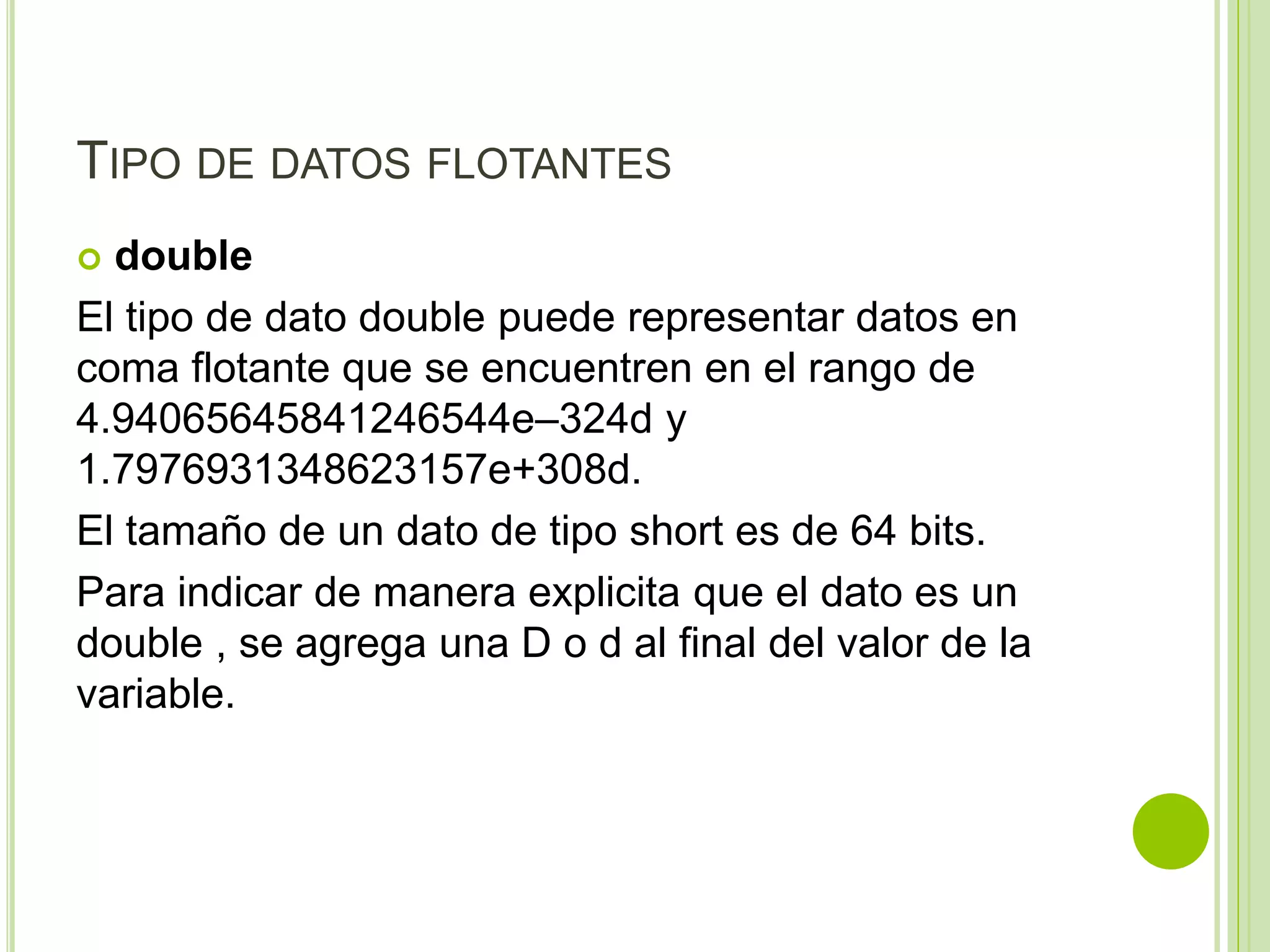 TIPO DE DATOS FLOTANTES
 double
El tipo de dato double puede representar datos en
coma flotante que se encuentren en el rango de
4.94065645841246544e–324d y
1.7976931348623157e+308d.
El tamaño de un dato de tipo short es de 64 bits.
Para indicar de manera explicita que el dato es un
double , se agrega una D o d al final del valor de la
variable.
 