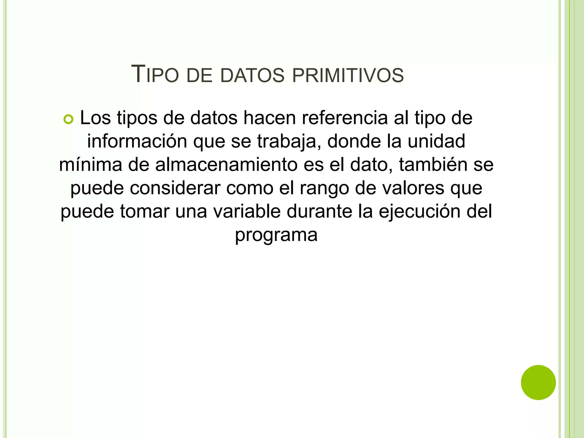 TIPO DE DATOS PRIMITIVOS
 Los tipos de datos hacen referencia al tipo de
información que se trabaja, donde la unidad
mínima de almacenamiento es el dato, también se
puede considerar como el rango de valores que
puede tomar una variable durante la ejecución del
programa
 