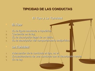 TIPICIDAD DE LAS CONDUCTAS
El Tipo y La Tipicidad


1.
2.
3.
4.


1.
2.
3.

El Tipo :
Es la figura abstracta e hipotética
Contenida en la ley,
Es la descripción legal de un delito.
Es la descripción del comportamiento antijurídico
La Tipicidad :
Adecuación de la conducta al tipo, es el
Encuadramiento de una conducta con la descripción hecha
En la ley,

 