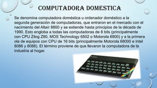 Computadora Domestica
Se denomina computadora doméstica u ordenador doméstico a la
segunda generación de computadoras, que entraron en el mercado con el
nacimiento del Altaír 8800 y se extiende hasta principios de la década de
1990. Esto engloba a todas las computadoras de 8 bits (principalmente
con CPU Zilog Z80, MOS Technology 6502 o Motorola 6800) y a la primera
ola de equipos con CPU de 16 bits (principalmente Motorola 68000 e Intel
8086 y 8088). El término proviene de que llevaron la computadora de la
industria al hogar.
 