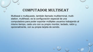 Computador MultiSeat
Multiseat o multipuesto, también llamado multiterminal, multi-
station, multihead, es la configuración especial de una
computadora para poder soportar múltiples usuarios trabajando al
mismo tiempo, cada uno con su propio monitor, teclado, ratón y,
opcionalmente, con su propia tarjeta de sonido.
 