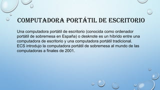Computadora Portátil de Escritorio
Una computadora portátil de escritorio (conocida como ordenador
portátil de sobremesa en España) o desknote es un híbrido entre una
computadora de escritorio y una computadora portátil tradicional.
ECS introdujo la computadora portátil de sobremesa al mundo de las
computadoras a finales de 2001.
 