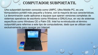Computador Subportatil
Una subportátil (también conocida como UMPC, Ultra Mobile PC, es una
computadora portátil más pequeña y liviana, con la mayoría de sus características.
La denominación suele aplicarse a equipos que operan versiones completas de
sistemas operativos de escritorio como Windows o GNU/Linux, en vez de sistemas
específicos como Windows CE o Palm OS. Intel ha re-introducido el término
subportátil para referirse a este tipo de computadoras, dado que se utilizan casi
exclusivamente para navegar por Internet.
 