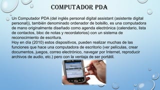 Computador PDA
Un Computador PDA (del inglés personal digital assistant (asistente digital
personal)), también denominado ordenador de bolsillo, es una computadora
de mano originalmente diseñado como agenda electrónica (calendario, lista
de contactos, bloc de notas y recordatorios) con un sistema de
reconocimiento de escritura.
Hoy en día (2010) estos dispositivos, pueden realizar muchas de las
funciones que hace una computadora de escritorio (ver películas, crear
documentos, juegos, correo electrónico, navegar por Internet, reproducir
archivos de audio, etc.) pero con la ventaja de ser portátil.
 
