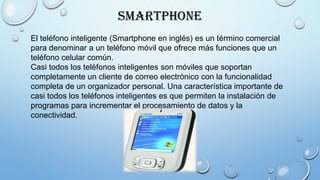 Smartphone
El teléfono inteligente (Smartphone en inglés) es un término comercial
para denominar a un teléfono móvil que ofrece más funciones que un
teléfono celular común.
Casi todos los teléfonos inteligentes son móviles que soportan
completamente un cliente de correo electrónico con la funcionalidad
completa de un organizador personal. Una característica importante de
casi todos los teléfonos inteligentes es que permiten la instalación de
programas para incrementar el procesamiento de datos y la
conectividad.
 