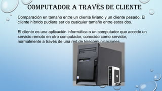 Computador a través de cliente
Comparación en tamaño entre un cliente liviano y un cliente pesado. El
cliente híbrido pudiera ser de cualquier tamaño entre estos dos.
El cliente es una aplicación informática o un computador que accede un
servicio remoto en otro computador, conocido como servidor,
normalmente a través de una red de telecomunicaciones.
 