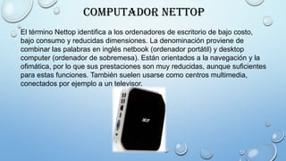 Computador Nettop
El término Nettop identifica a los ordenadores de escritorio de bajo costo,
bajo consumo y reducidas dimensiones. La denominación proviene de
combinar las palabras en inglés netbook (ordenador portátil) y desktop
computer (ordenador de sobremesa). Están orientados a la navegación y la
ofimática, por lo que sus prestaciones son muy reducidas, aunque suficientes
para estas funciones. También suelen usarse como centros multimedia,
conectados por ejemplo a un televisor.
 