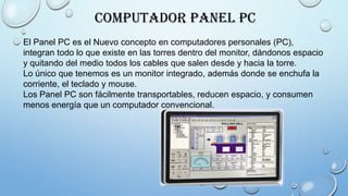 Computador Panel PC
El Panel PC es el Nuevo concepto en computadores personales (PC),
integran todo lo que existe en las torres dentro del monitor, dándonos espacio
y quitando del medio todos los cables que salen desde y hacia la torre.
Lo único que tenemos es un monitor integrado, además donde se enchufa la
corriente, el teclado y mouse.
Los Panel PC son fácilmente transportables, reducen espacio, y consumen
menos energía que un computador convencional.
 