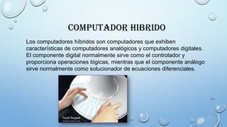Computador Hibrido
Los computadores híbridos son computadores que exhiben
características de computadores analógicos y computadores digitales.
El componente digital normalmente sirve como el controlador y
proporciona operaciones lógicas, mientras que el componente análogo
sirve normalmente como solucionador de ecuaciones diferenciales.
 