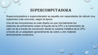 Supercomputadora
Supercomputadora o superordenador es aquella con capacidades de cálculo muy
superiores a las comunes, según la época.
Una de las innovaciones en este diseño es que normalmente los
sistemas de enfriamiento aíslan el líquido de la CPU y la transmisión de
calor se da a través de convección desde la cubierta metálica de la CPU
a través de un adaptador generalmente de cobre u otro material
térmicamente conductivo
 