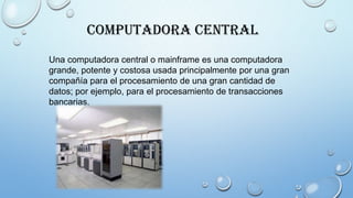 Computadora Central
Una computadora central o mainframe es una computadora
grande, potente y costosa usada principalmente por una gran
compañía para el procesamiento de una gran cantidad de
datos; por ejemplo, para el procesamiento de transacciones
bancarias.
 