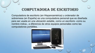 Computadora de Escritorio
Computadora de escritorio (en Hispanoamérica) u ordenador de
sobremesa (en España) es una computadora personal que es diseñada
para ser usada en una ubicación estable, como un escritorio -como su
nombre indica-, a diferencia de otros equipos personales como las
computadoras portátiles.
 