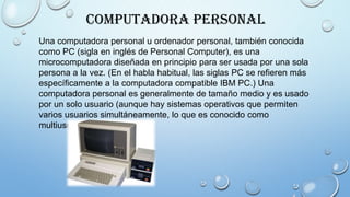 Computadora Personal
Una computadora personal u ordenador personal, también conocida
como PC (sigla en inglés de Personal Computer), es una
microcomputadora diseñada en principio para ser usada por una sola
persona a la vez. (En el habla habitual, las siglas PC se refieren más
específicamente a la computadora compatible IBM PC.) Una
computadora personal es generalmente de tamaño medio y es usado
por un solo usuario (aunque hay sistemas operativos que permiten
varios usuarios simultáneamente, lo que es conocido como
multiusuario).
 