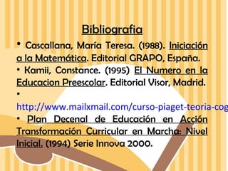 Bibliografia
•

Cascallana, María Teresa. (1988). Iniciación
a la Matemática. Editorial GRAPO, España.
• Kamii, Constance. (1995) El Numero en la
Educacion Preescolar. Editorial Visor, Madrid.
•
http://www.mailxmail.com/curso-piaget-teoria-cog
• Plan Decenal de Educación en Acción
Transformación Curricular en Marcha: Nivel
Inicial. (1994) Serie Innova 2000.

 