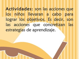 Actividades: son las acciones que
los niños llevaran a cabo para
lograr los objetivos. Es decir, son
las acciones que concretizan las
estrategias de aprendizaje.

 