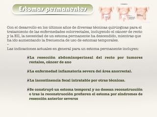 Estomas permanentes
Con el desarrollo en los últimos años de diversas técnicas quirúrgicas para el
tratamiento de las enfermedades colorrectales, incluyendo el cáncer de recto
y la EII, la necesidad de un estoma permanente ha descendido, mientras que
ha ido aumentando la frecuencia de uso de estomas temporales.
–
Las indicaciones actuales en general para un estoma permanente incluyen:
La resección abdominoperineal del recto por tumores
rectales, cáncer de ano
La enfermedad inﬂamatoria severa del área anorrectal.
La incontinencia fecal intratable por otras técnicas.
Se construyó un estoma temporal y no desean reconstrucción
o tras la reconstrucción preﬁeren el estoma por síndromes de
resección anterior severos
 