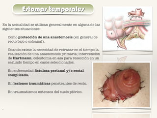Estomas temporales
En la actualidad se utilizan generalmente en alguna de las
siguientes situaciones:
Como protección de una anastomosis (en general de
recto bajo o coloanal).
Cuando existe la necesidad de retrasar en el tiempo la
realización de una anastomosis primaria; intervención
de Hartmann, colostomía en asa para resección en un
segundo tiempo en casos seleccionados.
En enfermedad ﬁstulosa perianal y/o rectal
complicada.
En lesiones traumáticas penetrantes de recto.
En traumatismos extensos del suelo pélvico.
.
 