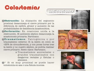 Colostomías Indicaciones
Obstrucción: La dilatación del segmento
proximal desaconseja el cierre primario por la
diferencia de calibre, grosor y aumento de las
probabilidades de desistencia anastomótica.
Perforación: En ocasiones unida a la
obstrucción. El ambiente séptico desaconseja la
anastomosis primaria: Hartmann
T r a u m a t i s m o s : Ya t r o g é n i c a o p o r
traumatismo externo: Si la lesión en colon es
<25% de circunferencia, y con pocas horas tras
la lesión y no cuadro séptico, se podría realizar
cierre primario. Resto casos: Hartmann.
Traumatismos anorectales o
grandes traumatizados con
desgarros rectales y fístulas o
abscesos .
* Si es muy proximal se puede hacer
colostomía en asa o una fístula mucosa
 