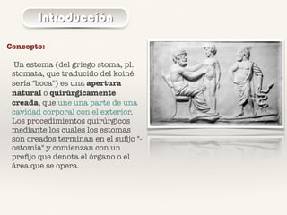 Introducción
Concepto:
Un estoma (del griego stoma, pl.
stomata, que traducido del koiné
sería "boca") es una apertura
natural o quirúrgicamente
creada, que une una parte de una
cavidad corporal con el exterior.
Los procedimientos quirúrgicos
mediante los cuales los estomas
son creados terminan en el suﬁjo "-
ostomía" y comienzan con un
preﬁjo que denota el órgano o el
área que se opera.
 
