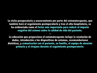 La visita preoperatoria y asesoramiento por parte del estomaterapeuta, que
también hará el seguimiento postoperatorio y tras el alta hospitalaria, se
ha evidenciado como el factor más importante para reducir el impacto
negativo del estoma sobre la calidad de vida del paciente.
–
La educación que proporciona el estomaterapeuta incluye la resolución de
dudas, introducción a los dispositivos de estomas, recomendaciones
dietéticas, y comunicación con el paciente, su familia, el equipo de atención
primaria y el cirujano durante el seguimiento postoperatorio.
 