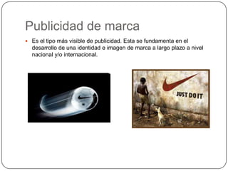 Publicidad de marca
 Es el tipo más visible de publicidad. Esta se fundamenta en el

desarrollo de una identidad e imagen de marca a largo plazo a nivel
nacional y/o internacional.

 