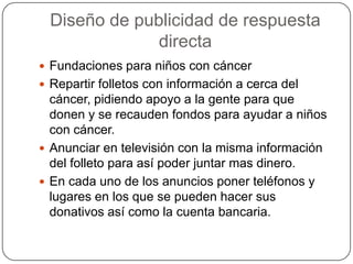 Diseño de publicidad de respuesta
directa
 Fundaciones para niños con cáncer
 Repartir folletos con información a cerca del

cáncer, pidiendo apoyo a la gente para que
donen y se recauden fondos para ayudar a niños
con cáncer.
 Anunciar en televisión con la misma información
del folleto para así poder juntar mas dinero.
 En cada uno de los anuncios poner teléfonos y
lugares en los que se pueden hacer sus
donativos así como la cuenta bancaria.

 
