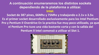 A continuación enumeraremos los distintos sockets
dependiendo de la plataforma a utilizar.
Intel.
Socket de 387 pines, 66Mhz y 75Mhz y trabajando a 2.1v o 3.5v.
Es el primer socket desarrollado exclusivamente para los Intel Pentium
Pro y Pentium II Overdrive En la practica fue muy poco utilizado, ya que
el Pentium Pro tuvo una vida bastante corta y con la salida del
Pentium II Intel comenzó a utilizar el Slot 1.
 