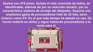 Socket con 478 pines. Quizás el más conocido de todos, es
identificable, además de por su reducido tamaño, por su
característico sistema de anclaje del disipador. Soporta una
amplísima gama de procesadores Intel de 32 bits, tanto
Celeron como P4. Es el que más tiempo ha estado en uso. De
hecho todavía se utiliza y sigue habiendo procesadores a la
venta para el.
 