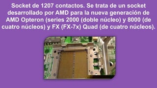 Socket de 1207 contactos. Se trata de un socket
desarrollado por AMD para la nueva generación de
AMD Opteron (series 2000 (doble núcleo) y 8000 (de
cuatro núcleos) y FX (FX-7x) Quad (de cuatro núcleos).
 