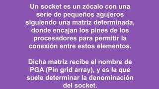 Un socket es un zócalo con una
serie de pequeños agujeros
siguiendo una matriz determinada,
donde encajan los pines de los
procesadores para permitir la
conexión entre estos elementos.
Dicha matriz recibe el nombre de
PGA (Pin grid array), y es la que
suele determinar la denominación
del socket.
 