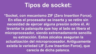 Tipos de socket:
*Socket, con mecanismo ZIF (Zero Insertion Force).
En ellas el procesador se inserta y se retire sin
necesidad de ejercer alguna presión sobre él. Al
levantar la palanquita que hay al lado se libera el
microprocesador, siendo extremadamente sencilla
su extracción. Estos zócalos aseguran la
actualización del microprocesador. Antiguamente
existía la variedad LIF (Low Insertion Force), que
carecía de dicha palanca.
 