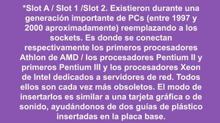 *Slot A / Slot 1 /Slot 2. Existieron durante una
generación importante de PCs (entre 1997 y
2000 aproximadamente) reemplazando a los
sockets. Es donde se conectan
respectivamente los primeros procesadores
Athlon de AMD / los procesadores Pentium II y
primeros Pentium III y los procesadores Xeon
de Intel dedicados a servidores de red. Todos
ellos son cada vez más obsoletos. El modo de
insertarlos es similar a una tarjeta gráfica o de
sonido, ayudándonos de dos guías de plástico
insertadas en la placa base.
 
