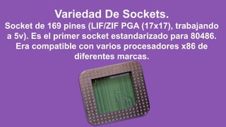 Variedad De Sockets.
Socket de 169 pines (LIF/ZIF PGA (17x17), trabajando
a 5v). Es el primer socket estandarizado para 80486.
Era compatible con varios procesadores x86 de
diferentes marcas.
 