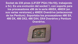 Socket de 238 pines (LIF/ZIF PGA (19x19)), trabajando
a 5v). Es una evolución del socket 1, con soporte para
los procesadores x86 de la serie 486SX, 486DX (en
sus varias versiones) y 486DX Overdrive (antecesores
de los Pentium). Soportaba los procesadores 486 SX,
486 DX, 486 DX2, 486 DX4, DX4 Overdrive y Pentium
Overdrive.
 