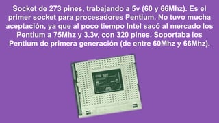 Socket de 273 pines, trabajando a 5v (60 y 66Mhz). Es el
primer socket para procesadores Pentium. No tuvo mucha
aceptación, ya que al poco tiempo Intel sacó al mercado los
Pentium a 75Mhz y 3.3v, con 320 pines. Soportaba los
Pentium de primera generación (de entre 60Mhz y 66Mhz).
 