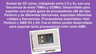 Socket de 321 pines, trabajando entre 2.5 y 5v, con una
frecuencia de entre 75Mhz y 233Mhz. Desarrollado para
soportar una amplia gama de procesadores x86 del tipo
Pentium y de diferentes fabricantes, soportaba diferentes
voltajes y frecuencias. Procesadores soportados: Intel
Pentium I, AMD K5 y K6 .Fue el último socket desarrollado
para soportar tanto procesadores Intel como AMD.
 